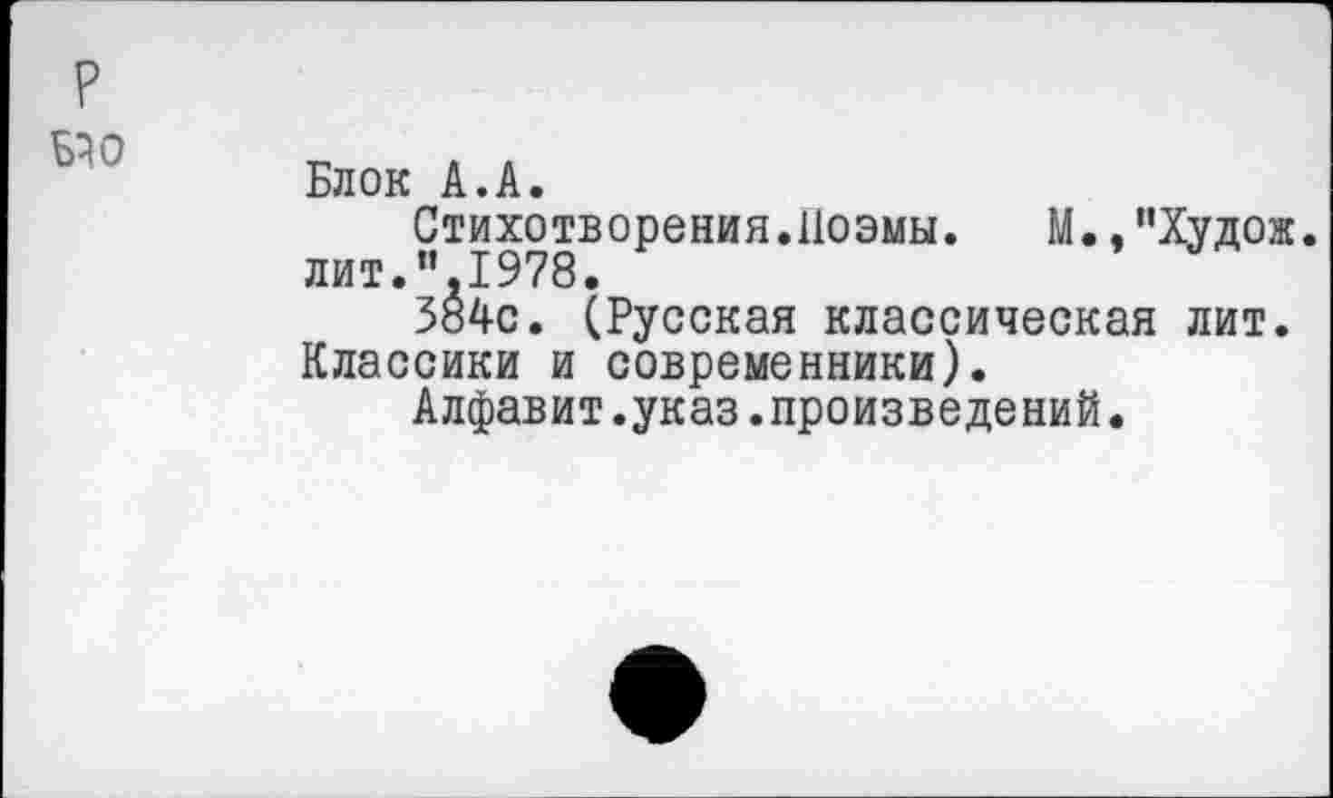 ﻿р ьэо
Блок А.А.
Стихотворения.Поэмы.	М., ’’Худож.
лит.”,1978.
384с. (Русская классическая лит. Классики и современники).
Алфавит.указ.произведений.